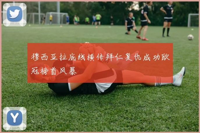 穆西亚拉底线横传拜仁复仇成功欧冠榜首风暴