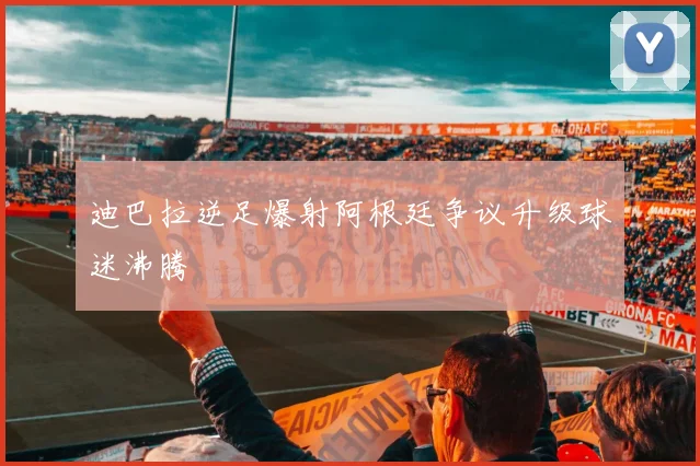 迪巴拉逆足爆射阿根廷争议升级球迷沸腾