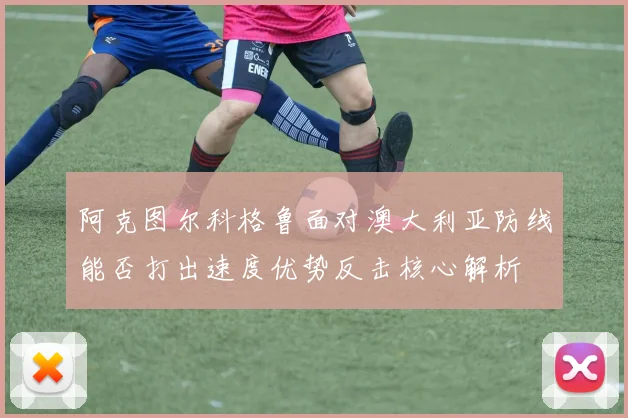 阿克图尔科格鲁面对澳大利亚防线能否打出速度优势反击核心解析