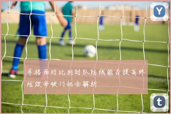 辛格面对比利时队防线能否提高终结效率破门机会解析