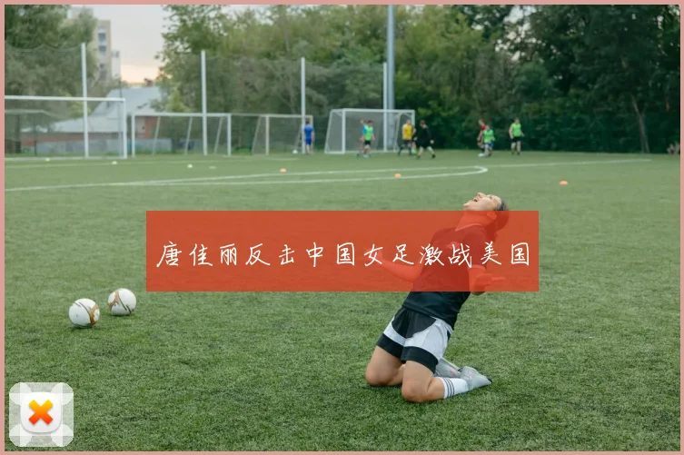 唐佳丽反击中国女足激战美国