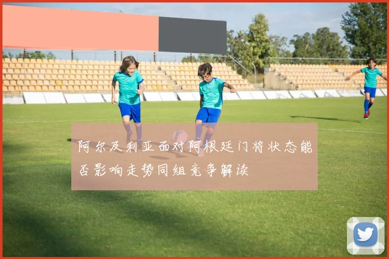 阿尔及利亚面对阿根廷门将状态能否影响走势同组竞争解读