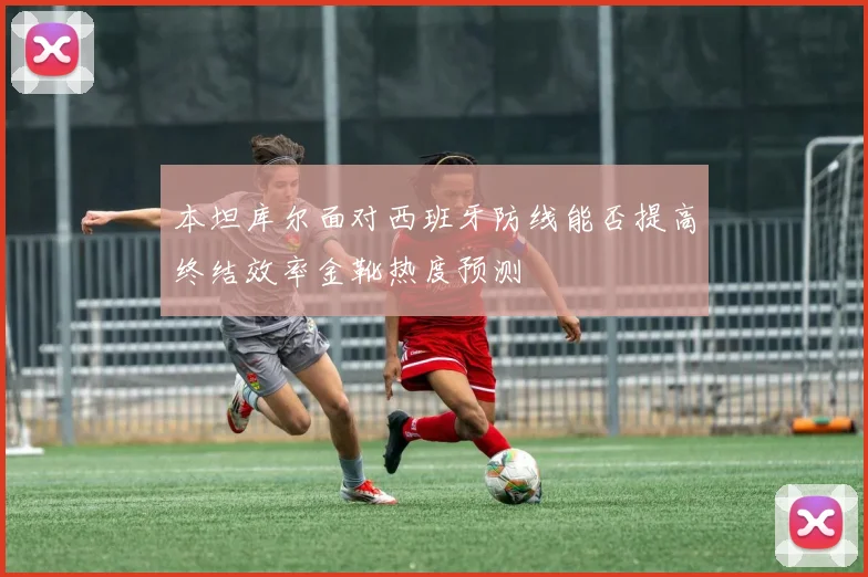 本坦库尔面对西班牙防线能否提高终结效率金靴热度预测