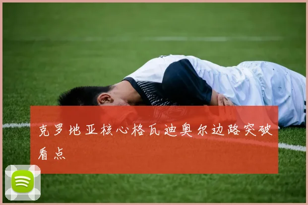 克罗地亚核心格瓦迪奥尔边路突破看点