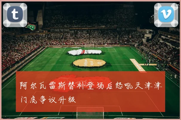 阿尔瓦雷斯替补登场后怒吼天津津门虎争议升级