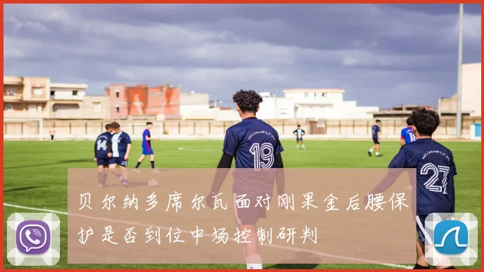 贝尔纳多席尔瓦面对刚果金后腰保护是否到位中场控制研判