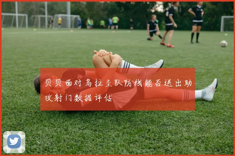 贝贝面对乌拉圭队防线能否送出助攻射门数据评估