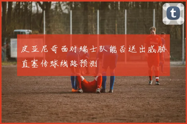 皮亚尼奇面对瑞士队能否送出威胁直塞传球线路预测