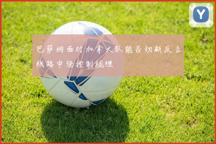 巴萨姆面对加拿大队能否切断反击线路中场控制梳理