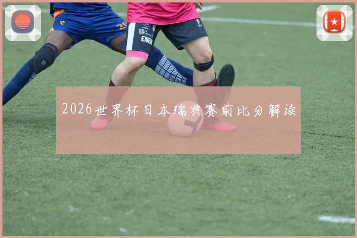 2026世界杯日本瑞典赛前比分解读