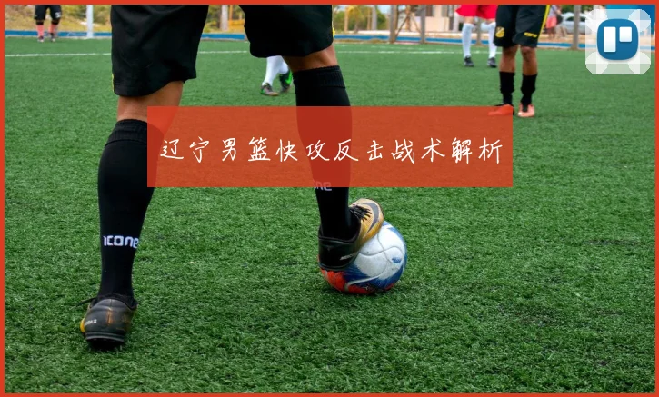 辽宁男篮快攻反击战术解析 - 爱游戏(ayx)体育在线官网-爱游戏世界杯（中国）