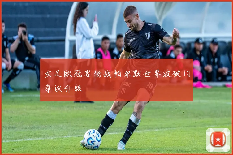 女足欧冠客场战帕尔默世界波破门争议升级