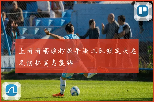 上海海港读秒扳平浙江队锁定头名足协杯高光集锦