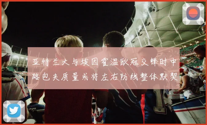 亚特兰大与埃因霍温欧冠交锋时中路包夹质量或将左右防线整体默契