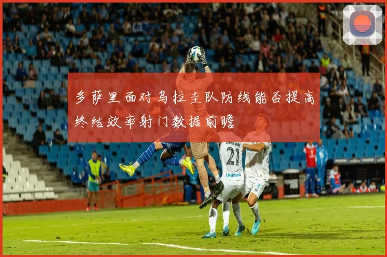 多萨里面对乌拉圭队防线能否提高终结效率射门数据前瞻