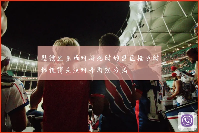恩德里克面对海地时的禁区抢点时机值得关注对手盯防方式