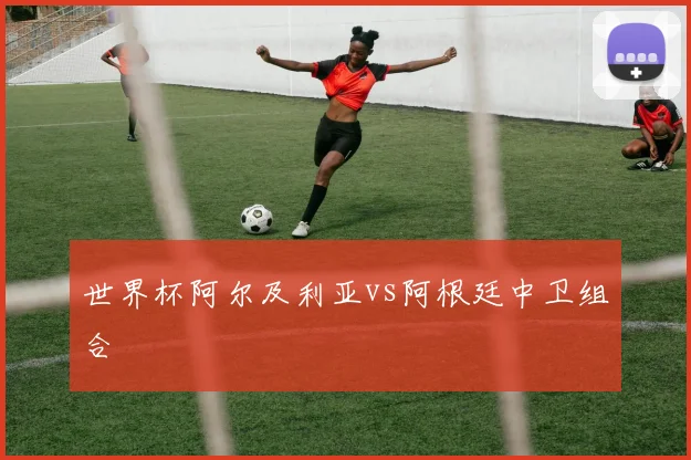 世界杯阿尔及利亚vs阿根廷中卫组合