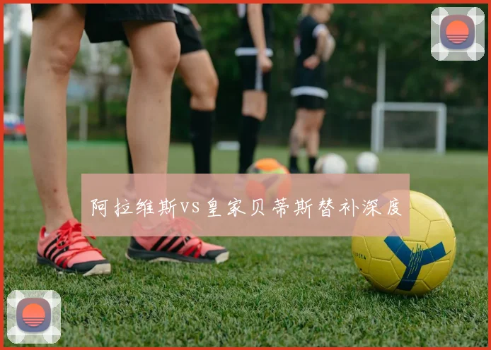 阿拉维斯vs皇家贝蒂斯替补深度