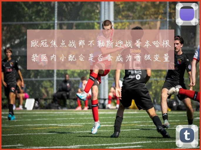 欧冠焦点战那不勒斯迎战哥本哈根禁区内小配合是否会成为晋级变量