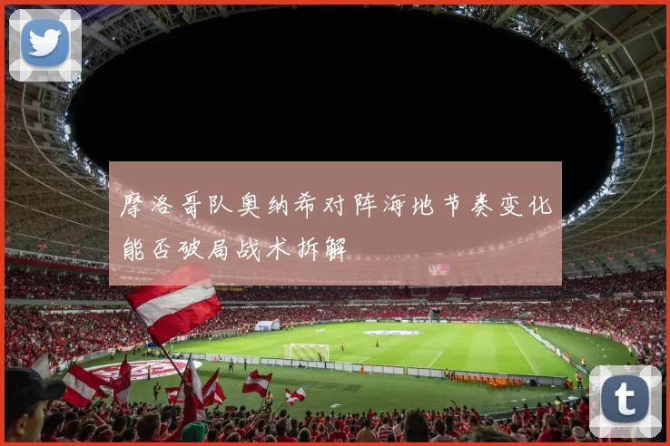 摩洛哥队奥纳希对阵海地节奏变化能否破局战术拆解