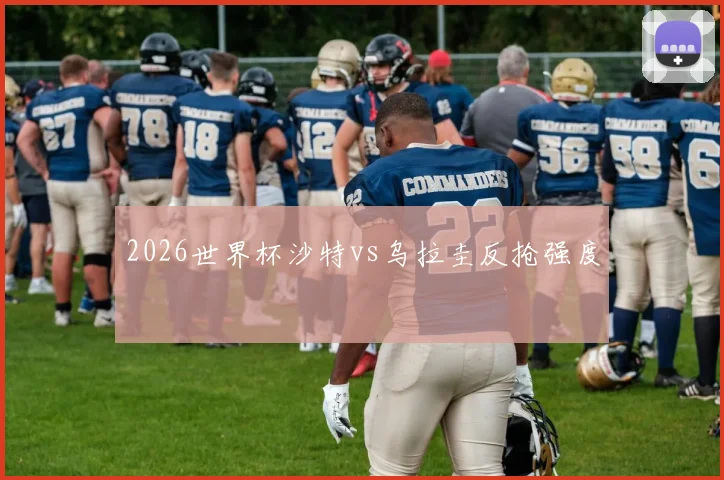 2026世界杯沙特vs乌拉圭反抢强度