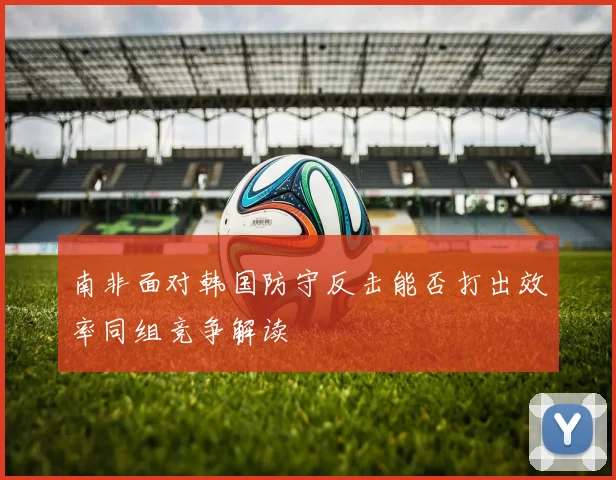 南非面对韩国防守反击能否打出效率同组竞争解读