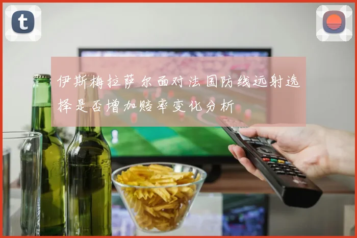 伊斯梅拉萨尔面对法国防线远射选择是否增加赔率变化分析