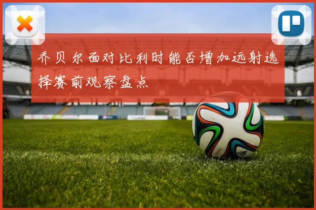 乔贝尔面对比利时能否增加远射选择赛前观察盘点