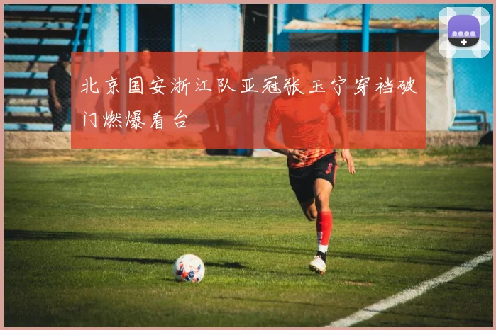 北京国安浙江队亚冠张玉宁穿裆破门燃爆看台