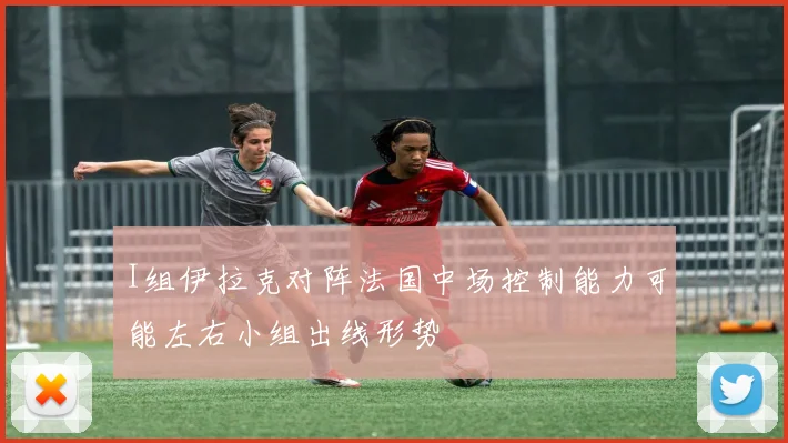 I组伊拉克对阵法国中场控制能力可能左右小组出线形势