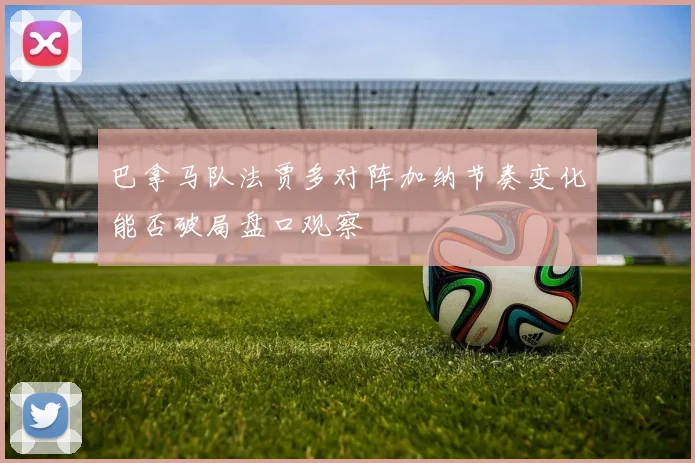 巴拿马队法贾多对阵加纳节奏变化能否破局盘口观察