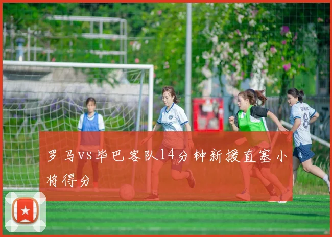 罗马vs毕巴客队14分钟新援直塞小将得分