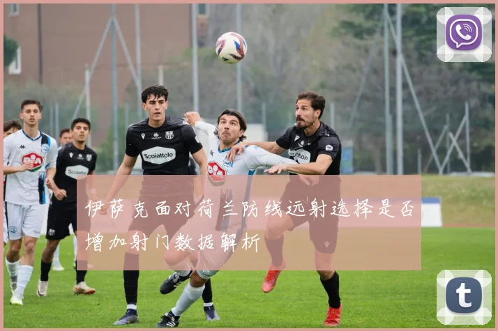 伊萨克面对荷兰防线远射选择是否增加射门数据解析