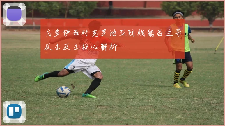 戈多伊面对克罗地亚防线能否主导反击反击核心解析