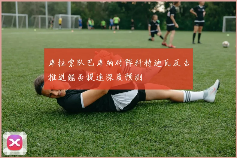 库拉索队巴库纳对阵科特迪瓦反击推进能否提速深度预测